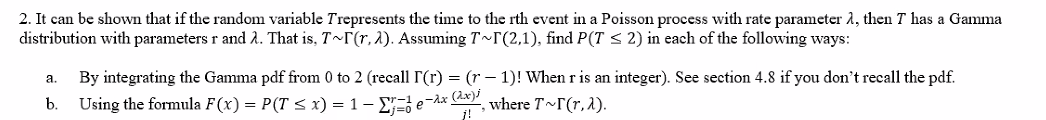 2. It can be shown that if the random variable Trepresents the time to the rth event in a Poisson process with rate parameter 1, then T has a Gamma
distribution with parameters r and 2. That is, T~r(r, 1). Assuming T~F(2,1), find P(T < 2) in each of the following ways:
By integrating the Gamma pdf from 0 to 2 (recall r(r) = (r – 1)! When r is an integer). See section 4.8 if you don't recall the pdf.
Using the formula F(x) = P(T < x) = 1- E=} e¬Ax CA
а.
b.
where T r(r,1).
