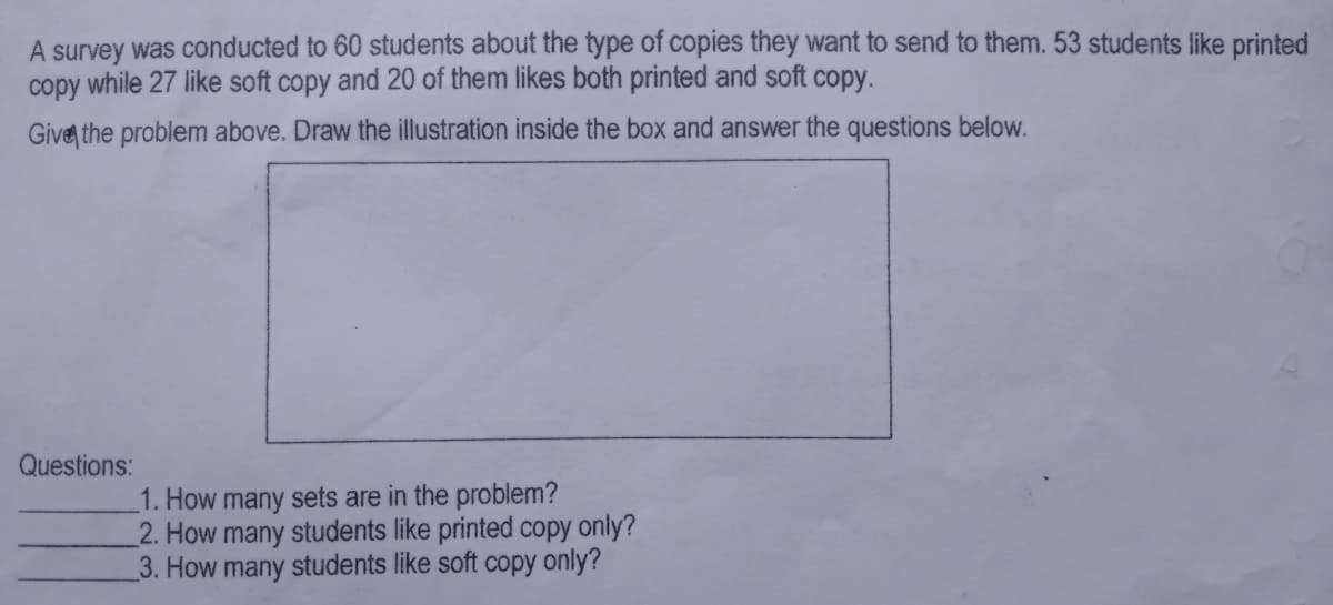 A survey was conducted to 60 students about the type of copies they want to send to them. 53 students like printed
copy while 27 like soft copy and 20 of them likes both printed and soft copy.
Give the problem above. Draw the illustration inside the box and answer the questions below.
Questions:
1. How many sets are in the problem?
2. How many students like printed copy only?
3. How many students like soft copy only?
