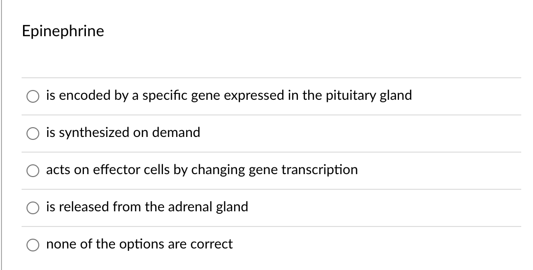 Epinephrine
is encoded by a specific gene expressed in the pituitary gland
is synthesized on demand
acts on effector cells by changing gene transcription
is released from the adrenal gland
none of the options are correct
