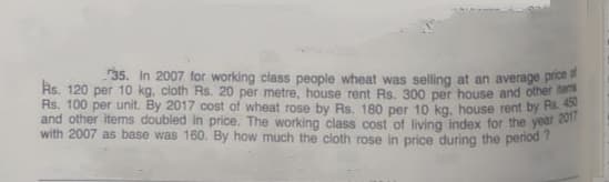 35. In 2007 for working class people wheat was selling at an average prioe
Rs. 120 per 10 kg, cloth Rs. 20 per metre, house rent Rs. 300 per house and other
Rs. 100 per unit. By 2017 cost of wheat rose by Rs. 180 per 10 kg, house rent by Hs.
and other items doubled in price. The working class cost of living index for the year 2v
with 2007 as base was 160. By how much the cloth rose in price during the period ?
