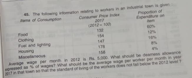 45. The following information relating to workers in an industrial town is given :
Consumer Price Index
2017
(2012 = 100)
Items of Consumption
Proportion of
Expenditure on
item
60%
Food
Clothing
Fuel and lighting
Housing
Miscellaneous
132
154
12%
147
16%
178
8%
158
4%
Average wage per month in 2012 is Rs. 5,000. What should be dearness allowance
expressed as % of wages? What should be the average wage per worker per month in year
2017 in that town so that the standard of living of the workers does not fall below the 2012 level ?
