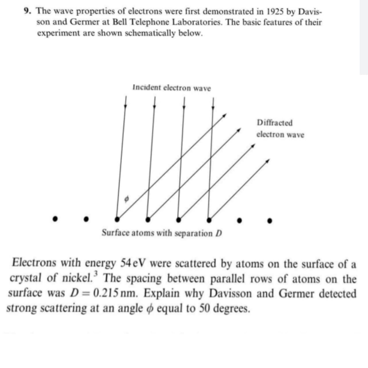 9. The wave properties of electrons were first demonstrated in 1925 by Davis-
son and Germer at Bell Telephone Laboratories. The basic features of their
experiment are shown schematically below.
Incident electron wave
Diffracted
electron wave
Surface atoms with separation D
Electrons with energy 54 eV were scattered by atoms on the surface of a
crystal of nickel.³ The spacing between parallel rows of atoms on the
surface was D = 0.215 nm. Explain why Davisson and Germer detected
strong scattering at an angle o equal to 50 degrees.
