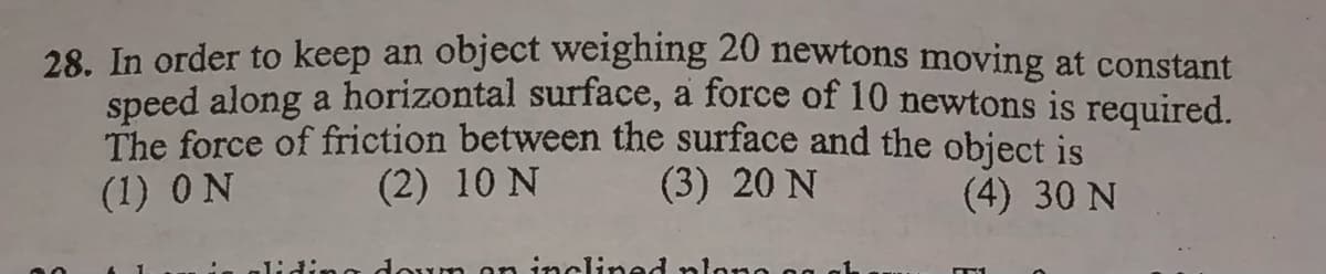 28. In order to keep an object weighing 20 newtons moving at constant
speed along a horizontal surface, a force of 10 newtons is required.
The force of friction between the surface and the object is
(1) ON
(2) 10 N
(3) 20 N
(4) 30 N
liding
inclined nlono

