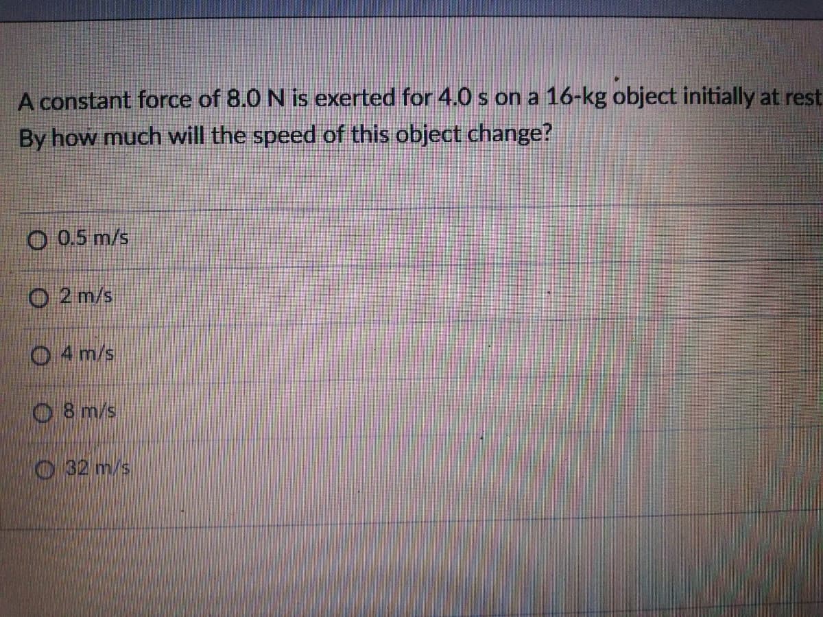 A constant force of 8.0 N is exerted for 4.0 s on a 16-kg object initially at rest
By how much will the speed of this object change?
O 0.5 m/s
O 2 m/s
O 4 m/s
O 8 m/s
O 32 m/s

