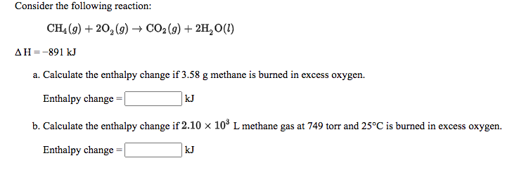 Consider the following reaction:
CH4 (9) + 20, (9) → CO2(g) + 2H, 0(1)
AH=-891 kJ
a. Calculate the enthalpy change if 3.58 g methane is burned in excess oxygen.
Enthalpy change =
kJ
b. Calculate the enthalpy change if 2.10 x 10° L methane gas at 749 torr and 25°C is burned in excess oxygen.
Enthalpy change = l
kJ
