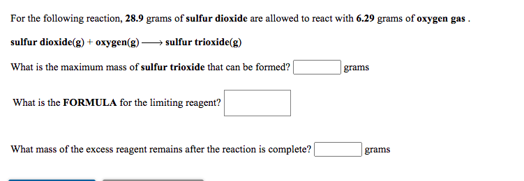 For the following reaction, 28.9 grams of sulfur dioxide are allowed to react with 6.29 grams of oxygen gas .
sulfur dioxide(g) + oxygen(g) → sulfur trioxide(g)
What is the maximum mass of sulfur trioxide that can be formed?
|grams
What is the FORMULA for the limiting reagent?
What mass of the excess reagent remains after the reaction is complete?
grams
