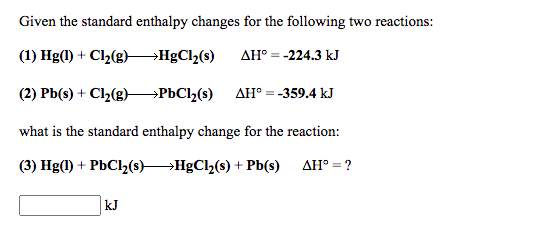 Given the standard enthalpy changes for the following two reactions:
(1) Hg(1) + Cl2(g)
→H£C1½(s)
AH° = -224.3 kJ
(2) Pb(s) + Cl2(g)→PÞC1½(s)
AH° = -359.4 kJ
what is the standard enthalpy change for the reaction:
(3) Hg(1) + PbCl,(s)HgCl (s) + Pb(s) AH° = ?
kJ
