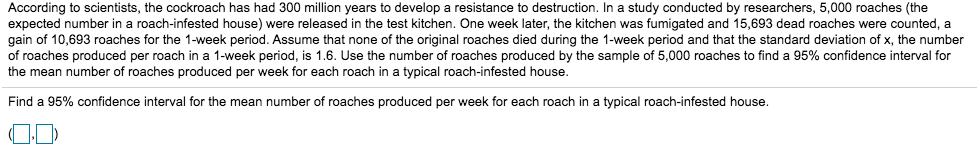 According to scientists, the cockroach has had 300 million years to develop a resistance to destruction. In a study conducted by researchers, 5,000 roaches (the
expected number in a roach-infested house) were released in the test kitchen. One week later, the kitchen was fumigated and 15,693 dead roaches were counted, a
gain of 10,693 roaches for the 1-week period. Assume that none of the original roaches died during the 1-week period and that the standard deviation of x, the number
of roaches produced per roach in a 1-week period, is 1.6. Use the number of roaches produced by the sample of 5,000 roaches to find a 95% confidence interval for
the mean number of roaches produced per week for each roach in a typical roach-infested house.
Find a 95% confidence interval for the mean number of roaches produced per week for each roach in a typical roach-infested house.
