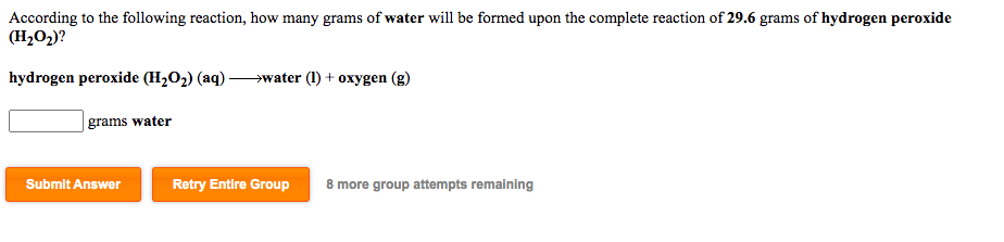 According to the following reaction, how many grams of water will be formed upon the complete reaction of 29.6 grams of hydrogen peroxide
(H2O2)?
hydrogen peroxide (H,O2) (aq) -
→water (1) + oxygen (g)
| grams water
Submit Answer
Retry Entire Group
8 more group attempts remaining
