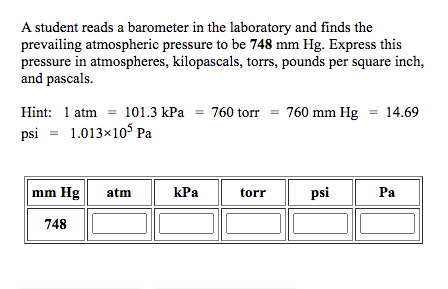 A student reads a barometer in the laboratory and finds the
prevailing atmospheric pressure to be 748 mm Hg. Express this
pressure in atmospheres, kilopascals, torrs, pounds per square inch,
and pascals.
Hint: 1 atm = 101.3 kPa = 760 torr = 760 mm Hg = 14.69
1.013x10° Pa
psi
mm Hg
atm
kPa
torr
psi
Ра
748
