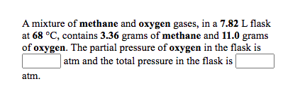 A mixture of methane and oxygen gases, in a 7.82 L flask
at 68 °C, contains 3.36 grams of methane and 11.0 grams
of oxygen. The partial pressure of oxygen in the flask is
atm and the total pressure in the flask is
atm.
