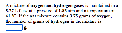 A mixture of oxygen and hydrogen gases is maintained in a
5.27 L flask at a pressure of 1.83 atm and a temperature of
41 °C. If the gas mixture contains 3.75 grams of oxygen,
the number of grams of hydrogen in the mixture is
|g.
