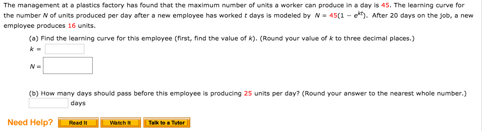 The management at a plastics factory has found that the maximum number of units a worker can produce in a day is 45. The learning curve for
the number N of units produced per day after a new employee has worked t days is modeled by N = 45(1 - ekt). After 20 days on the job, a new
employee produces 16 units.
(a) Find the learning curve for this employee (first, find the value of k). (Round your value of k to three decimal places.)
(b) How many days should pass before this employee is producing 25 units per day? (Round your answer to the nearest whole number.)
days
Need Help?
Read It
Watch It
Talk to a Tutor
