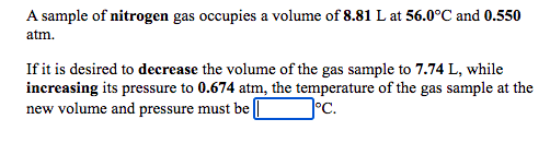 A sample of nitrogen gas occupies a volume of 8.81 L at 56.0°C and 0.550
atm.
If it is desired to decrease the volume of the gas sample to 7.74 L, while
increasing its pressure to 0.674 atm, the temperature of the gas sample at the
new volume and pressure must be ||
°C.
