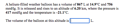 A helium-filled weather balloon has a volume of 867 L at 14.9°C and 756
mmHg. It is released and rises to an altitude of 6.20 km, where the pressure is
417 mmHg and the temperature is -21.1°C.
The volume of the balloon at this altitude is
L.
