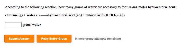 According to the following reaction, how many grams of water are necessary to form 0.444 moles hydrochloric acid?
chlorine (g) + water (1) hydrochloric acid (aq) + chloric acid (HCIO3) (aq)
grams water
