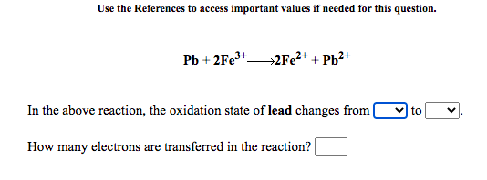 Use the References to access important values if needed for this question.
Pb + 2FE3+2F22+ + Pb²+
In the above reaction, the oxidation state of lead changes from
v to
How many electrons are transferred in the reaction?

