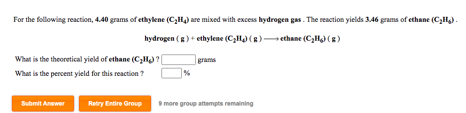 For the following reaction, 4.40 grams of ethylene (C,H4) are mixed with excess hydrogen gas . The reaction yields 3.46 grams of ethane (C,Hg).
hydrogen (g) + ethylene (C,H4) ( g ) →ethane (C,Hg) ( g )
What is the theoretical yield of ethane (C,Hg) ?
grams
What is the percent yield for this reaction ?
%
