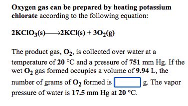 Oxygen gas can be prepared by heating potassium
chlorate according to the following equation:
2KCIO;(s)2KCI(s) + 302(g)
The product gas, O2, is collected over water at a
temperature of 20 °C and a pressure of 751 mm Hg. If the
wet O2 gas formed occupies a volume of 9.94 L, the
number of grams of O2 formed is [
g. The vapor
pressure of water is 17.5 mm Hg at 20 °C.

