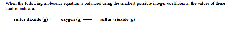 When the following molecular equation is balanced using the smallest possible integer coefficients, the values of these
coefficients are:
sulfur dioxide (g) +
oxygen (g)
sulfur trioxide (g)
