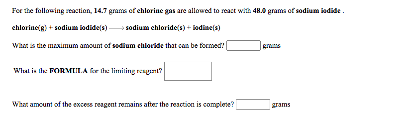 For the following reaction, 14.7 grams of chlorine gas are allowed to react with 48.0 grams of sodium iodide .
chlorine(g) + sodium iodide(s)-
sodium chloride(s) + iodine(s)
What is the maximum amount of sodium chloride that can be formed?
grams
What is the FORMULA for the limiting reagent?
What amount of the excess reagent remains after the reaction is complete?
grams
