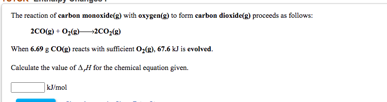 The reaction of carbon monoxide(g) with oxygen(g) to form carbon dioxide(g) proceeds as follows:
2CO(g) + O2(g)–→2CO2(g)
When 6.69 g CO(g) reacts with sufficient O2(g), 67.6 kJ is evolved.
Calculate the value of A,H for the chemical equation given.
kJ/mol

