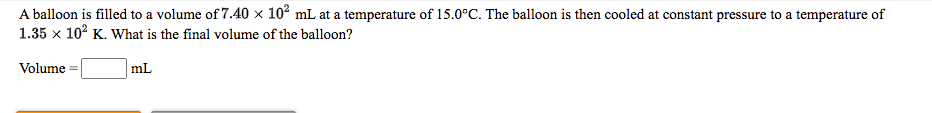 A balloon is filled to a volume of 7.40 x 10² mL at a temperature of 15.0°C. The balloon is then cooled at constant pressure to a temperature of
1.35 x 102 K. What is the final volume of the balloon?
Volume
mL
