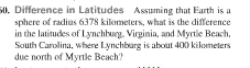 0. Difference in Latitudes Assuming that Earth is a
sphere of radius 6378 kilometers, what is the difference
in the latitudes of Lynchburg, Virginia, and Myrtle Beach,
South Carolina, where Lynchburg is about 400 kilometers
due north of Myrtle Beach?
