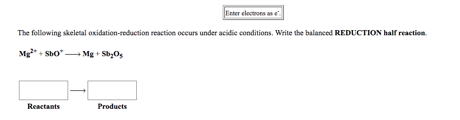 Enter electrons as e.
The following skeletal oxidation-reduction reaction occurs under acidic conditions. Write the balanced REDUCTION half reaction.
Mg?* + Sbo*.
→ Mg + Sb,O5
Reactants
Products
