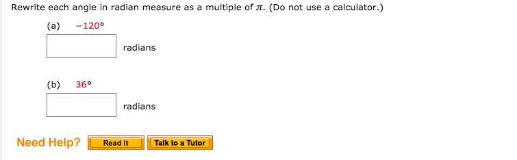 Rewrite each angle in radian measure as a multiple of A. (Do not use a calculator.)
(a)
-120°
radians
(b)
36°
radians
Need Help?
Read It
Talk to a Tutor
