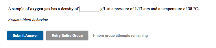 A sample of oxygen gas has a density of|
g/L at a pressure of 1.17 atm and a temperature of 38 °C.
Assume ideal behavior.
Submit Answer
Retry Entire Group
9 more group attempts remaining
