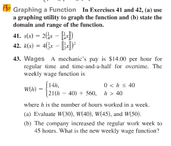 A Graphing a Function In Exercises 41 and 42, (a) use
a graphing utility to graph the function and (b) state the
domain and range of the function.
41. s(x) = 2(4x - [])
42. k(x) = 4(3x –
43. Wages A mechanic's pay is $14.00 per hour for
regular time and time-and-a-half for overtime. The
weekly wage function is
S14h,
0 < hs 40
W(h) =
21(h – 40) + 560,
h > 40
where h is the number of hours worked in a week.
(a) Evaluate W(30), W(40), W(45), and W(50).
(b) The company increased the regular work week to
45 hours. What is the new weekly wage function?
