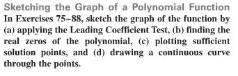 Sketching the Graph of a Polynomial Function
In Exercises 75-88, sketch the graph of the function by
(a) applying the Leading Coefficient Test, (b) finding the
real zeros of the polynomial, (c) plotting sufficient
solution points, and (d) drawing a continuous curve
through the points.
