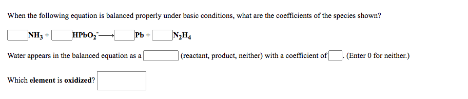 When the following equation is balanced properly under basic conditions, what are the coefficients of the species shown?
NH3 +
HPBO,-
Pb +
N2H4
Water appears in the balanced equation as a
|(reactant, product, neither) with a coefficient of
(Enter 0 for neither.)
Which element is oxidized?
