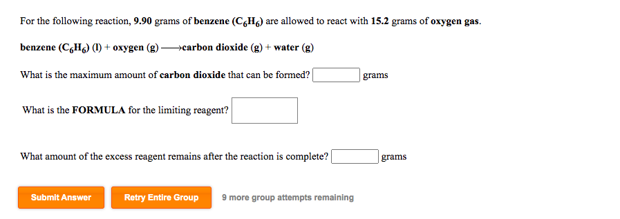 For the following reaction, 9.90 grams of benzene (C,Hg) are allowed to react with 15.2 grams of oxygen gas.
benzene (C,H6) (1) + oxygen (g)-
→carbon dioxide (g) + water (g)
What is the maximum amount of carbon dioxide that can be formed? |
grams
What is the FORMULA for the limiting reagent?
What amount of the excess reagent remains after the reaction is complete? |
grams
