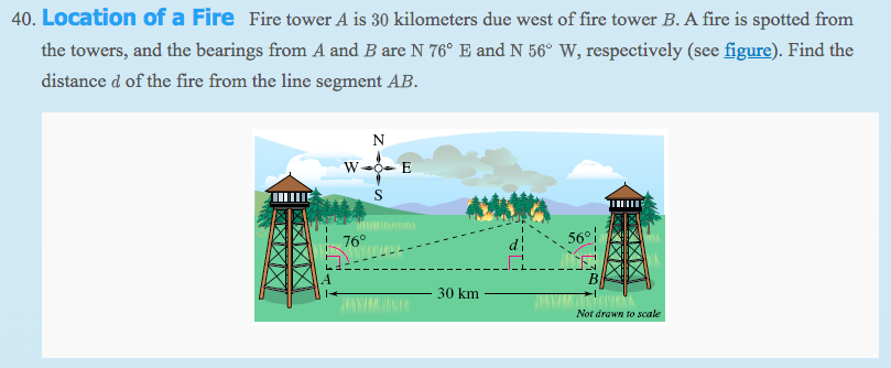 40. Location of a Fire Fire tower A is 30 kilometers due west of fire tower B. A fire is spotted from
the towers, and the bearings from A and B are N 76° E and N 56° W, respectively (see figure). Find the
distance d of the fire from the line segment AB.
N
W0- E
76°
56°
B
30 km
Not drawn to scale
X区
XXX
