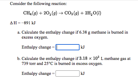 Consider the following reaction:
CH4 (9) + 20, (9) → CO2 (9) + 2H, O(1)
AH=-891 kJ
a. Calculate the enthalpy change if 6.38 g methane is burned in
excess oxygen.
Enthalpy change
|kJ
b. Calculate the enthalpy change if 3.18 × 10° L methane gas at
739 torr and 25°C is burned in excess oxygen.
Enthalpy change
kJ
