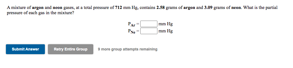 A mixture of argon and neon gases, at a total pressure of 712 mm Hg, contains 2.58 grams of argon and 3.09 grams of neon. What is the partial
pressure of each gas in the mixture?
|mm Hg
mm Hg
Par
PNe
Retry Entire Group
9 more group attempts remaining
Submit Answer
