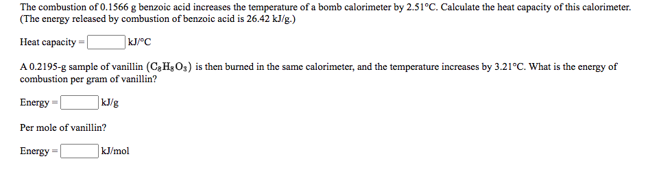 The combustion of 0.1566 g benzoic acid increases the temperature of a bomb calorimeter by 2.51°C. Calculate the heat capacity of this calorimeter.
(The energy released by combustion of benzoic acid is 26.42 kJ/g.)
Heat capacity =
kJ/°C
A 0.2195-g sample of vanillin (Cg H3 O3) is then burned in the same calorimeter, and the temperature increases by 3.21°C. What is the energy of
combustion per gram of vanillin?
Energy =
kJ/g
Per mole of vanillin?
Energy =
kJ/mol
