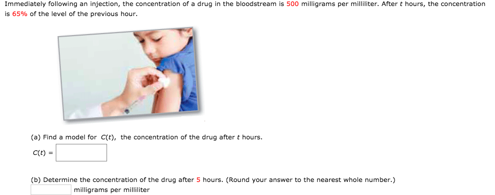 Immediately following an injection, the concentration of a drug in the bloodstream is 500 milligrams per milliliter. After t hours, the concentration
is 65% of the level of the previous hour.
(a) Find a model for C(t), the concentration of the drug after t hours.
C(t) =
(b) Determine the concentration of the drug after 5 hours. (Round your answer to the nearest whole number.)
milligrams per milliliter

