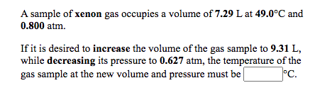 A sample of xenon gas occupies a volume of 7.29 L at 49.0°C and
0.800 atm.
If it is desired to increase the volume of the gas sample to 9.31 L,
while decreasing its pressure to 0.627 atm, the temperature of the
°c.
gas sample at the new volume and pressure must be

