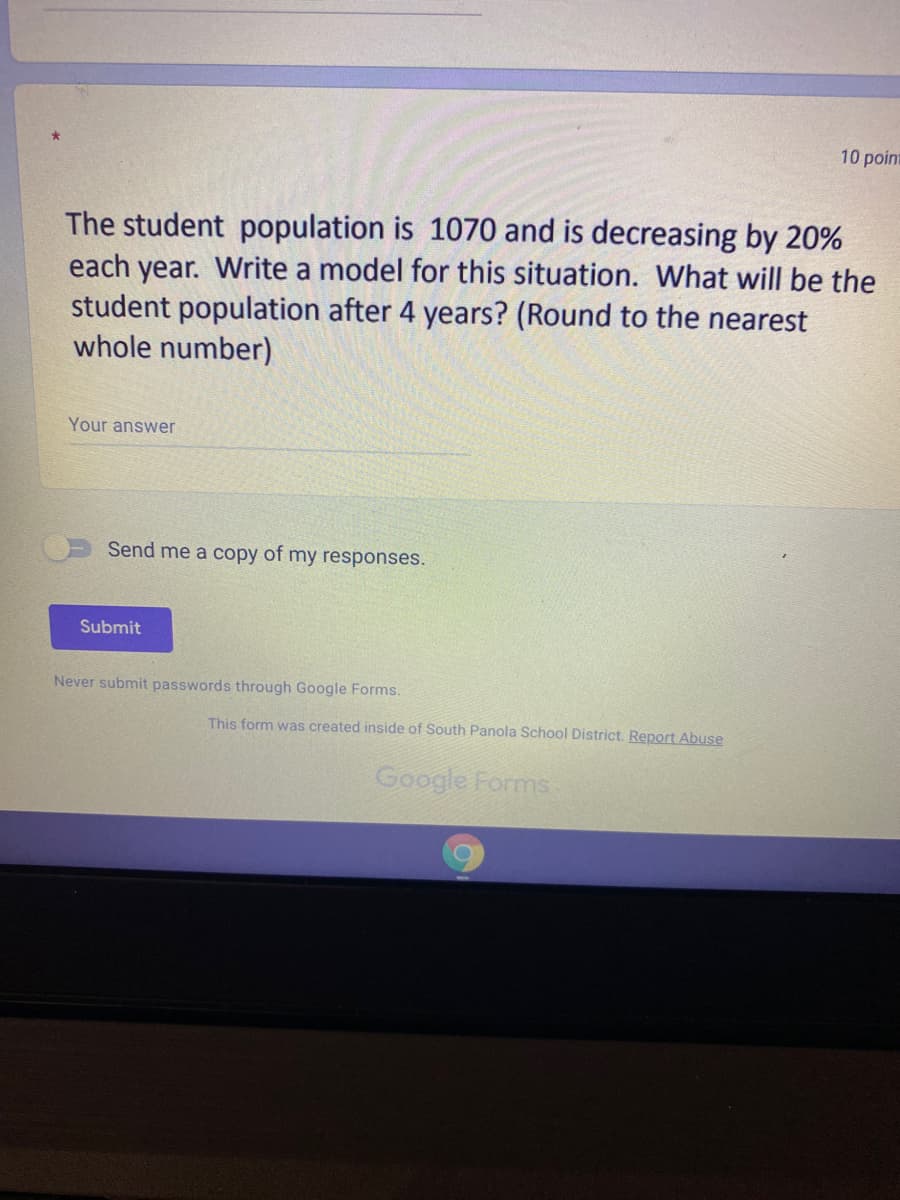 10 point
The student population is 1070 and is decreasing by 20%
each year. Write a model for this situation. What will be the
student population after 4 years? (Round to the nearest
whole number)
Your answer
Send me a copy of my responses.
Submit
Never submit passwords through Google Forms.
This form was created inside of South Panola School District. Report Abuse
Google Forms
