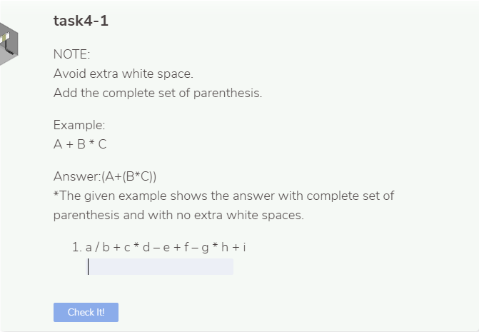 task4-1
NOTE:
Avoid extra white space.
Add the complete set of parenthesis.
Example:
A +B* C
Answer:(A+(B*C))
*The given example shows the answer with complete set of
parenthesis and with no extra white spaces.
1. a /b + c * d - e +f-g*h +i
Check It!
