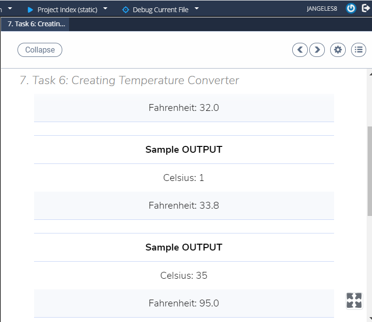 Project Index (static)
Debug Current File
JANGELES8
7. Task 6: Creati.
Collapse
7. Task 6: Creating Temperature Converter
Fahrenheit: 32.0
Sample OUTPUT
Celsius: 1
Fahrenheit: 33.8
Sample OUTPUT
Celsius: 35
Fahrenheit: 95.0
II
