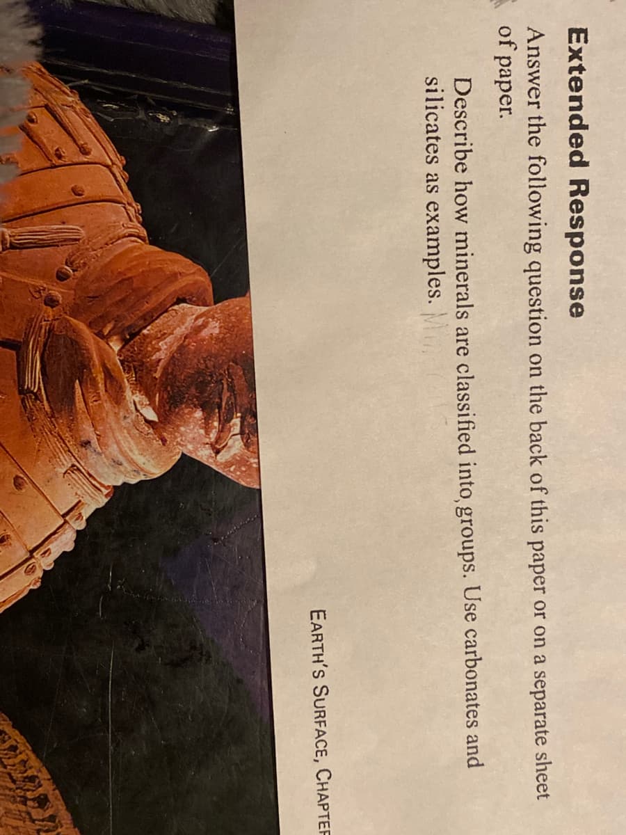 Extended Response
Answer the following question on the back of this paper or on a separate sheet
of paper.
Describe how minerals are classified into groups. Use carbonates and
silicates as examples. M
EARTH'S SURFACE, CHAPTEF
