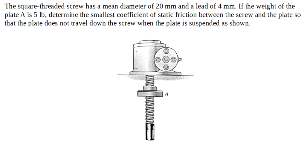 The square-threaded screw has a mean diameter of 20 mm and a lead of 4 mm. If the weight of the
plate A is 5 lb, determine the smallest coefficient of static friction between the screw and the plate so
that the plate does not travel down the screw when the plate is suspended as shown.
