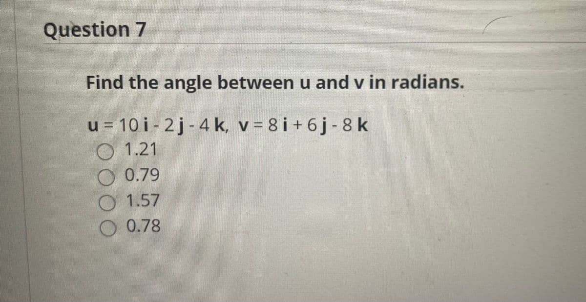 Question 7
Find the angle between u and v in radians.
u = 10 i - 2j- 4 k, v = 8 i + 6 j - 8k
O1.21
O 0.79
1.57
O 0.78
