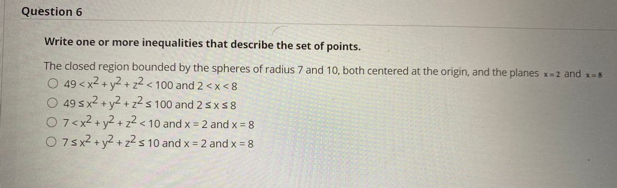 Question 6
Write one or more inequalities that describe the set of points.
The closed region bounded by the spheres of radius 7 and 10, both centered at the origin, and the planes x=2 and x-8
O 49 < x2 + y2+z² < 100 and 2 <x < 8
O 49 s x2 + y2 + z²s 100 and 25x58
O 7<x² + y2 + z2 < 10 and x = 2 and x = 8
O 7sx2 +y2 + z2s 10 and x = 2 and x = 8
