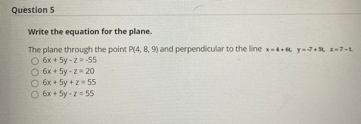 Question 5
Write the equation for the plane.
The plane through the point P(4, 8, 9) and perpendicular to the line x 4+6t, y=-7 + 5t, z=7-t
O 6x + 5y - z = -55
6x + 5y - z = 20
6x + 5y + z = 55
O 6x + 5y - z = 55

