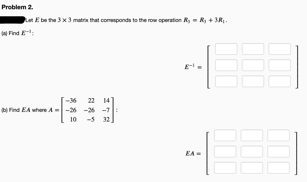 Problem 2.
Let E be the 3 × 3 matrix that corresponds to the row operation R3
: R3 + 3R1.
(a) Find E-1:
E-1
-36
22
14
(b) Find EA where A =
-26
-26
-7
:
10
-5
32
EA =
00
